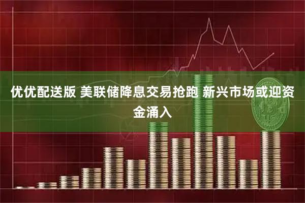 优优配送版 美联储降息交易抢跑 新兴市场或迎资金涌入