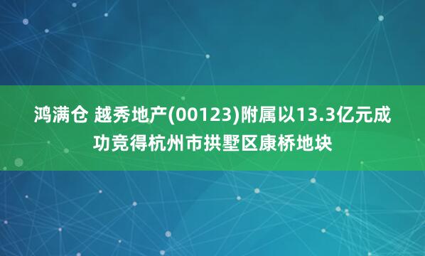 鸿满仓 越秀地产(00123)附属以13.3亿元成功竞得杭州市拱墅区康桥地块