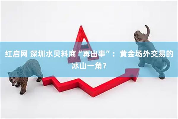 红启网 深圳水贝料商“再出事”：黄金场外交易的冰山一角？