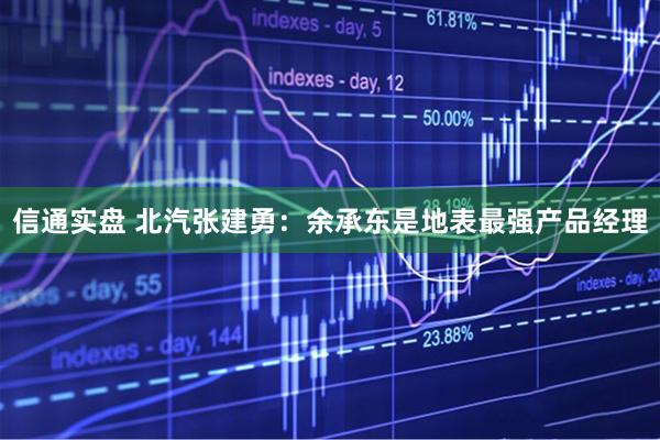 信通实盘 北汽张建勇：余承东是地表最强产品经理