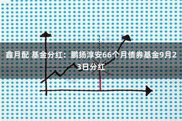 鑫月配 基金分红：鹏扬淳安66个月债券基金9月23日分红