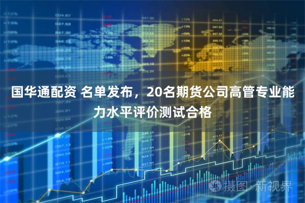 国华通配资 名单发布，20名期货公司高管专业能力水平评价测试合格