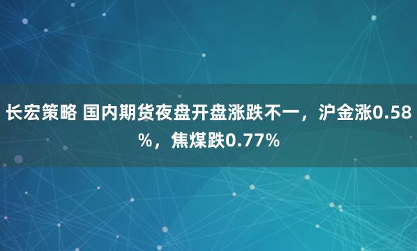 长宏策略 国内期货夜盘开盘涨跌不一，沪金涨0.58%，焦煤跌0.77%