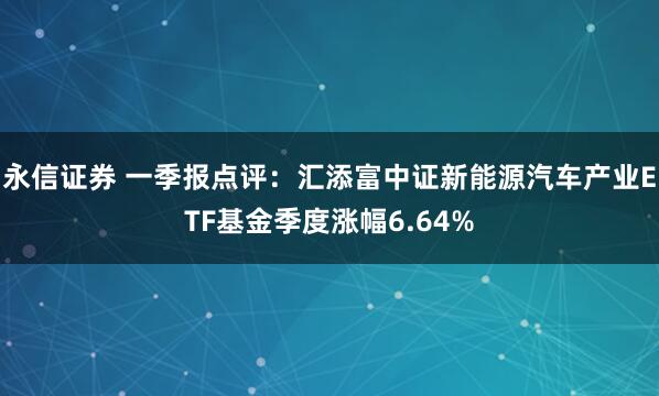 永信证券 一季报点评：汇添富中证新能源汽车产业ETF基金季度涨幅6.64%