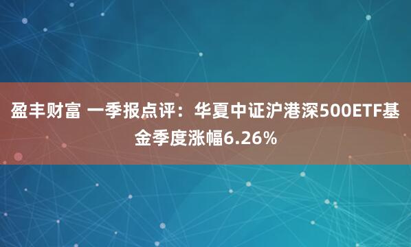 盈丰财富 一季报点评：华夏中证沪港深500ETF基金季度涨幅6.26%