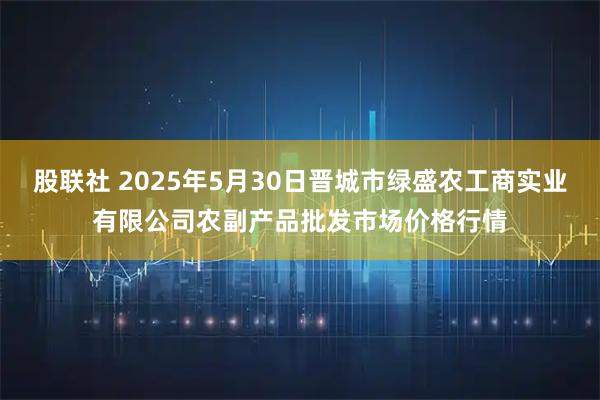 股联社 2025年5月30日晋城市绿盛农工商实业有限公司农副产品批发市场价格行情
