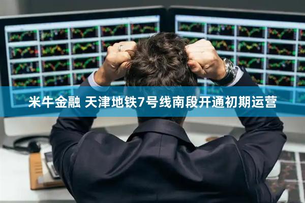 米牛金融 天津地铁7号线南段开通初期运营