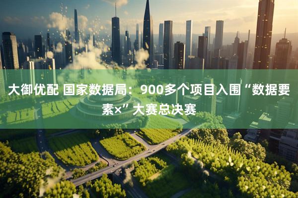 大御优配 国家数据局：900多个项目入围“数据要素×”大赛总决赛