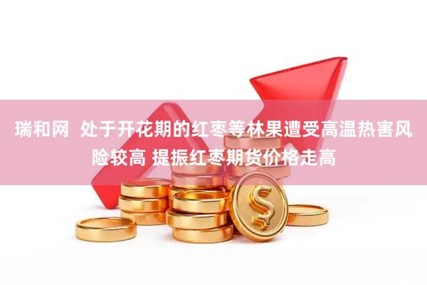 瑞和网  处于开花期的红枣等林果遭受高温热害风险较高 提振红枣期货价格走高
