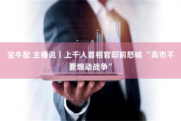 宝牛配 主播说丨上千人首相官邸前怒喊 “高市不要煽动战争”