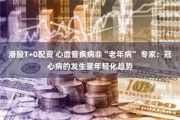 港股T+0配资 心血管疾病非“老年病” 专家：冠心病的发生呈年轻化趋势