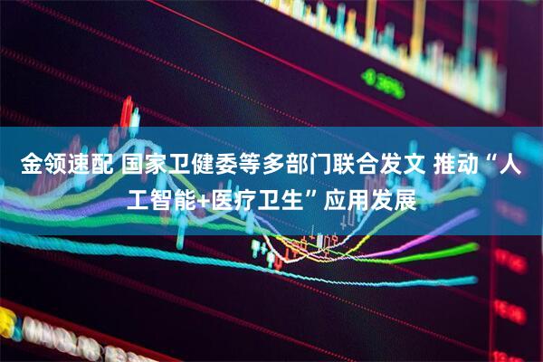 金领速配 国家卫健委等多部门联合发文 推动“人工智能+医疗卫生”应用发展