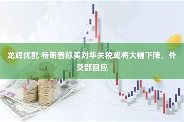 龙辉优配 特朗普称美对华关税或将大幅下降，外交部回应