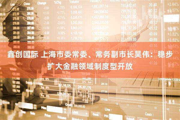 鑫创国际 上海市委常委、常务副市长吴伟：稳步扩大金融领域制度型开放