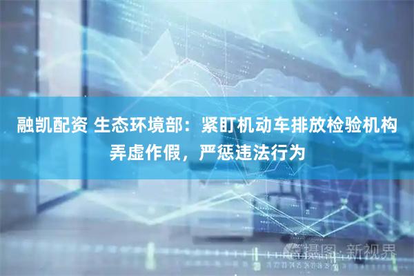 融凯配资 生态环境部：紧盯机动车排放检验机构弄虚作假，严惩违法行为