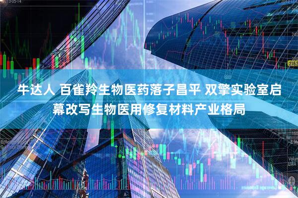 牛达人 百雀羚生物医药落子昌平 双擎实验室启幕改写生物医用修复材料产业格局