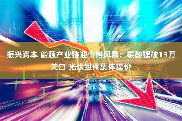 振兴资本 能源产业链迎价格风暴：碳酸锂破13万关口 光伏组件集体提价