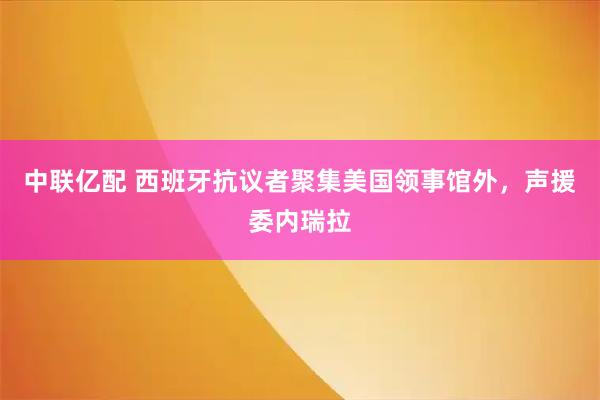 中联亿配 西班牙抗议者聚集美国领事馆外，声援委内瑞拉