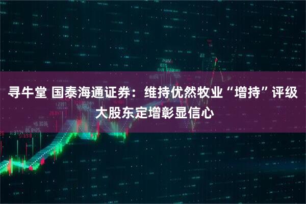 寻牛堂 国泰海通证券：维持优然牧业“增持”评级 大股东定增彰显信心