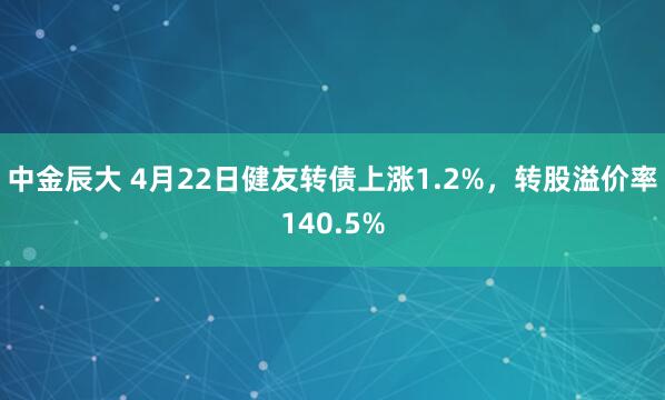 中金辰大 4月22日健友转债上涨1.2%，转股溢价率140.5%