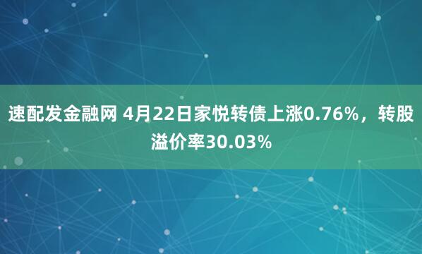 速配发金融网 4月22日家悦转债上涨0.76%，转股溢价率30.03%