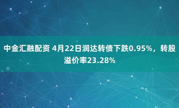 中金汇融配资 4月22日润达转债下跌0.95%，转股溢价率23.28%