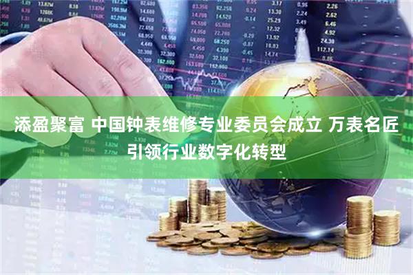 添盈聚富 中国钟表维修专业委员会成立 万表名匠引领行业数字化转型