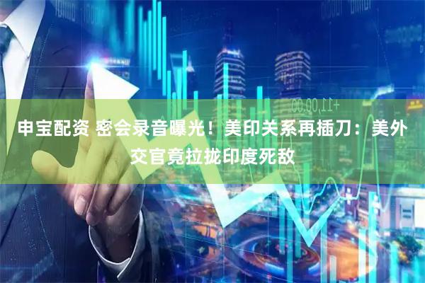 申宝配资 密会录音曝光！美印关系再插刀：美外交官竟拉拢印度死敌