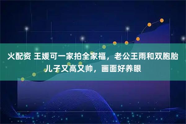 火配资 王媛可一家拍全家福，老公王雨和双胞胎儿子又高又帅，画面好养眼
