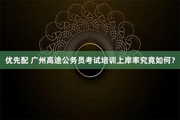 优先配 广州高途公务员考试培训上岸率究竟如何？