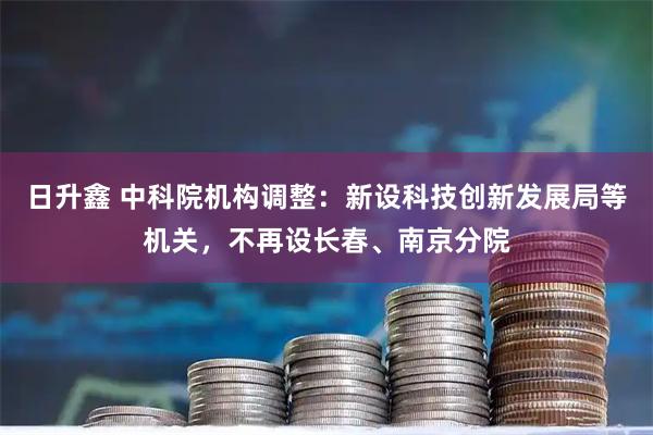 日升鑫 中科院机构调整：新设科技创新发展局等机关，不再设长春、南京分院
