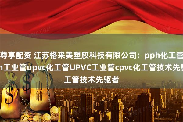 尊享配资 江苏格来美塑胶科技有限公司：pph化工管pph工业管upvc化工管UPVC工业管cpvc化工管技术先驱者