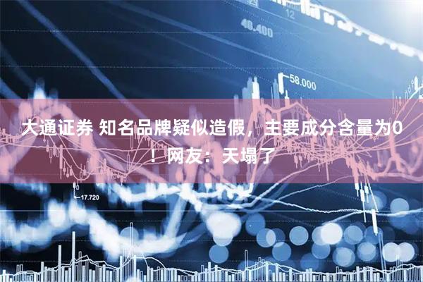 大通证券 知名品牌疑似造假，主要成分含量为0！网友：天塌了