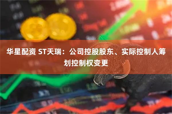 华星配资 ST天瑞：公司控股股东、实际控制人筹划控制权变更