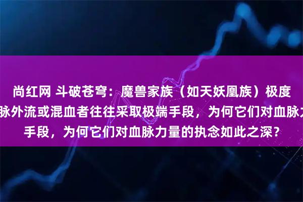 尚红网 斗破苍穹：魔兽家族（如天妖凰族）极度重视血脉纯净，对血脉外流或混血者往往采取极端手段，为何它们对血脉力量的执念如此之深？