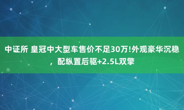 中证所 皇冠中大型车售价不足30万!外观豪华沉稳，配纵置后驱+2.5L双擎