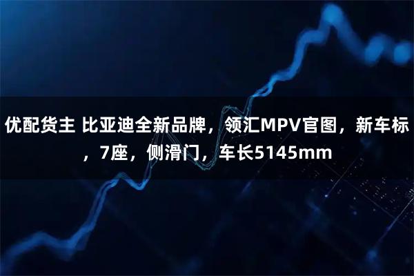 优配货主 比亚迪全新品牌，领汇MPV官图，新车标，7座，侧滑门，车长5145mm