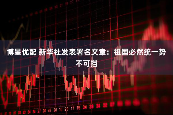 博星优配 新华社发表署名文章：祖国必然统一势不可挡