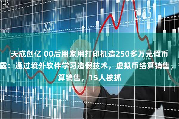 天成创亿 00后用家用打印机造250多万元假币，警方披露：通过境外软件学习造假技术，虚拟币结算销售，15人被抓