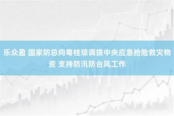 乐众盈 国家防总向粤桂琼调拨中央应急抢险救灾物资 支持防汛防台风工作