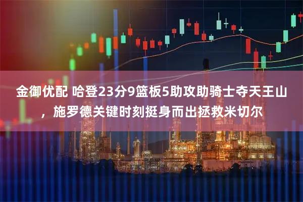 金御优配 哈登23分9篮板5助攻助骑士夺天王山，施罗德关键时刻挺身而出拯救米切尔